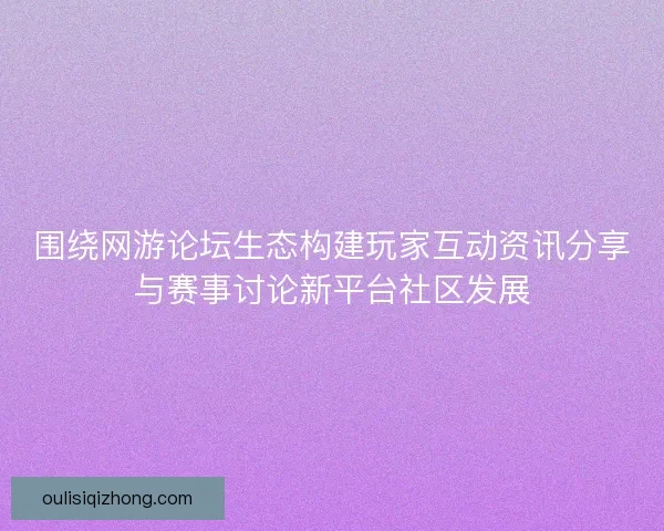 围绕网游论坛生态构建玩家互动资讯分享与赛事讨论新平台社区发展