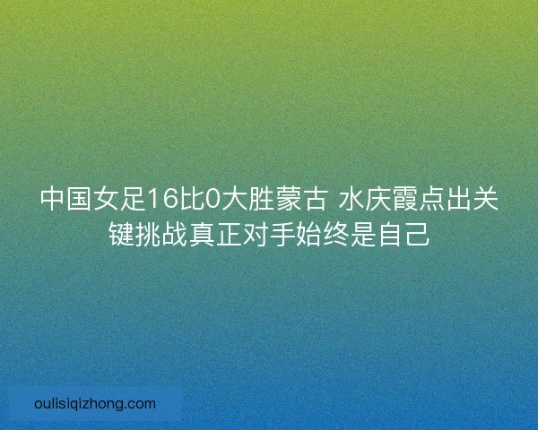 中国女足16比0大胜蒙古 水庆霞点出关键挑战真正对手始终是自己