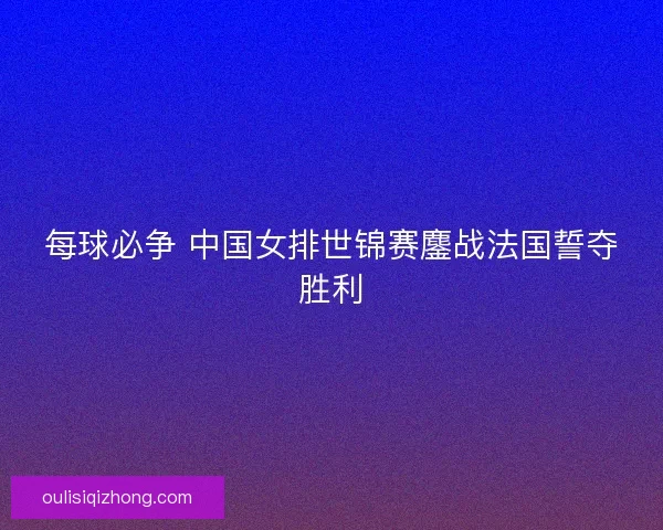 每球必争 中国女排世锦赛鏖战法国誓夺胜利