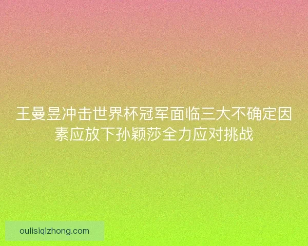 王曼昱冲击世界杯冠军面临三大不确定因素应放下孙颖莎全力应对挑战