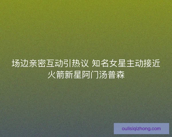 场边亲密互动引热议 知名女星主动接近火箭新星阿门汤普森