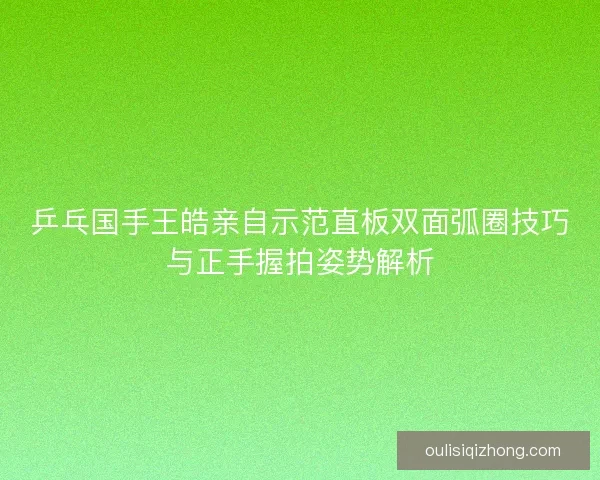 乒乓国手王皓亲自示范直板双面弧圈技巧与正手握拍姿势解析