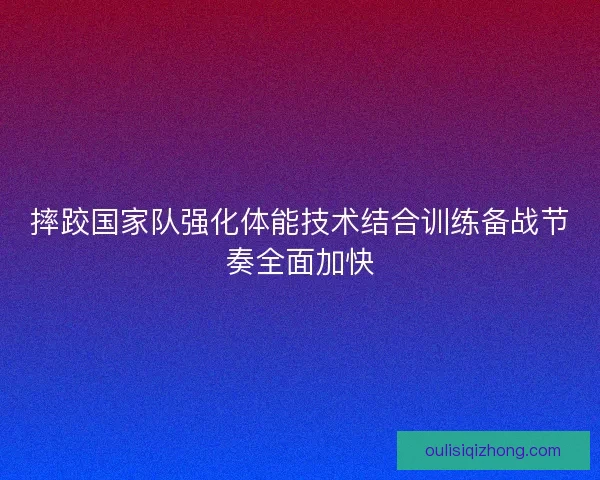 摔跤国家队强化体能技术结合训练备战节奏全面加快