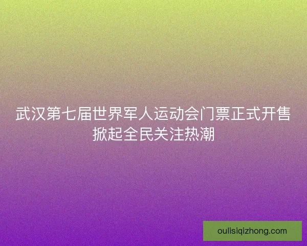 武汉第七届世界军人运动会门票正式开售掀起全民关注热潮