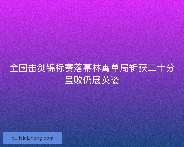 全国击剑锦标赛落幕林霄单局斩获二十分虽败仍展英姿