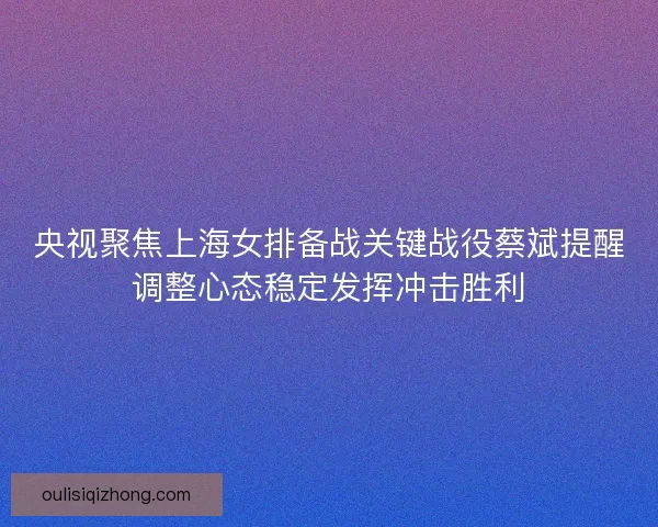 央视聚焦上海女排备战关键战役蔡斌提醒调整心态稳定发挥冲击胜利