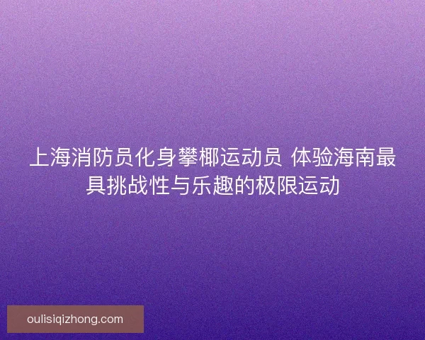 上海消防员化身攀椰运动员 体验海南最具挑战性与乐趣的极限运动