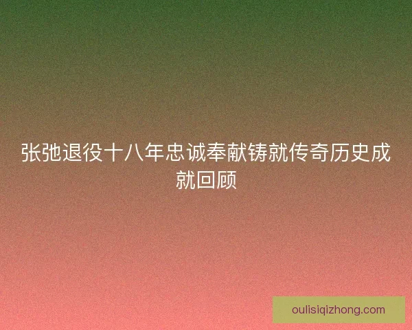 张弛退役十八年忠诚奉献铸就传奇历史成就回顾