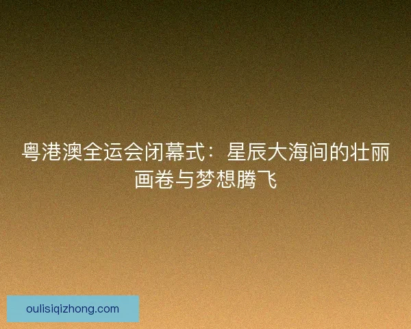 粤港澳全运会闭幕式:星辰大海间的壮丽画卷与梦想腾飞 粤港澳全运会闭幕式:星辰大海间的壮丽画卷与梦想腾飞