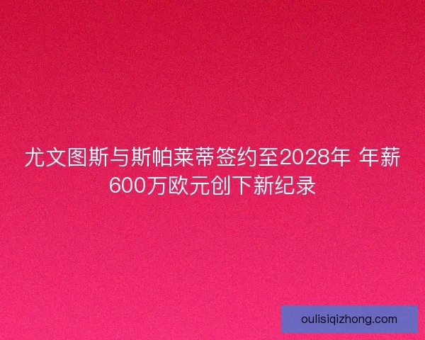 尤文图斯与斯帕莱蒂签约至2028年 年薪600万欧元创下新纪录 尤文图斯与斯帕莱蒂签约至2028年 年薪600万欧元创下新纪录