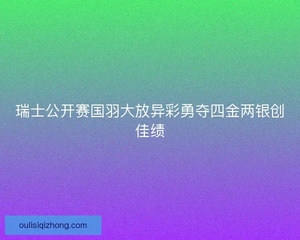 瑞士公开赛国羽大放异彩勇夺四金两银创佳绩 瑞士公开赛国羽大放异彩勇夺四金两银创佳绩